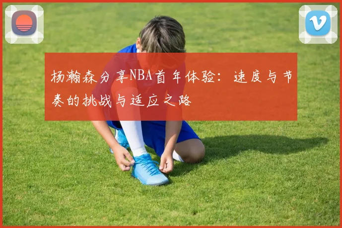 杨瀚森分享NBA首年体验：速度与节奏的挑战与适应之路