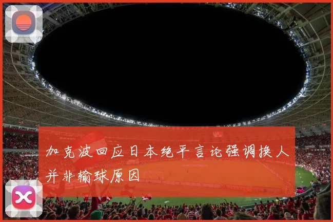 加克波回应日本绝平言论强调换人并非输球原因