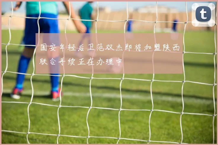 国安年轻后卫范双杰即将加盟陕西联合手续正在办理中