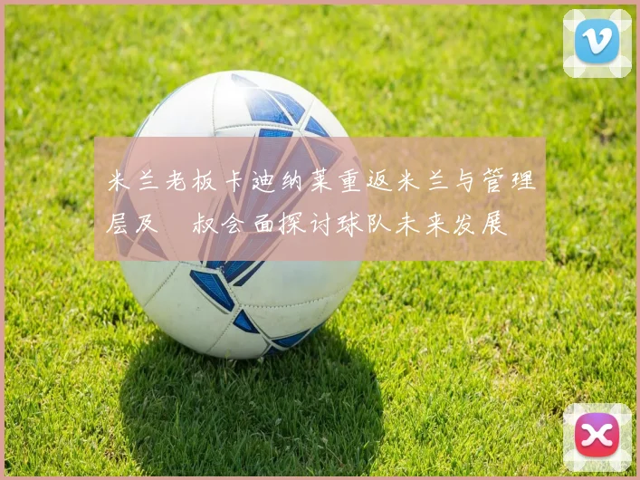 米兰老板卡迪纳莱重返米兰与管理层及囧叔会面探讨球队未来发展