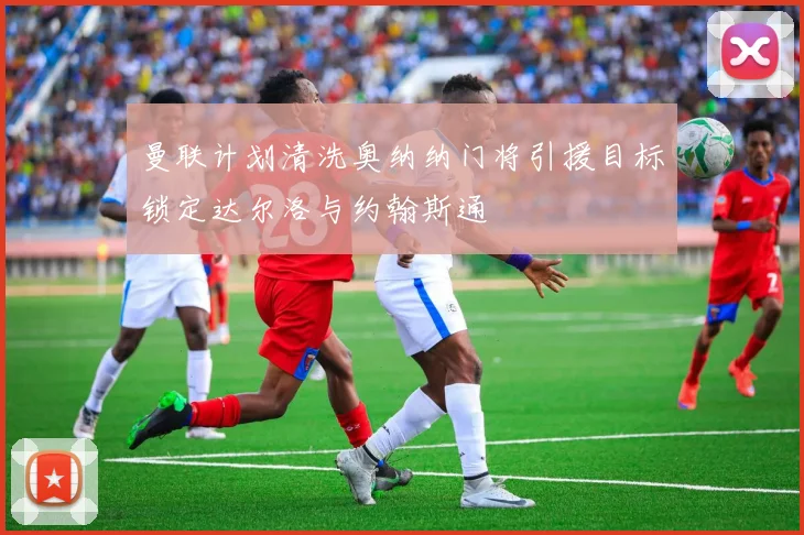 曼联计划清洗奥纳纳门将引援目标锁定达尔洛与约翰斯通