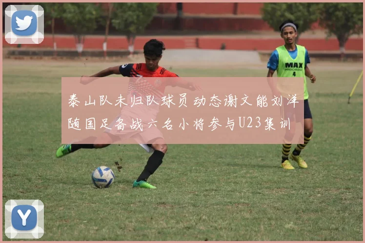 泰山队未归队球员动态谢文能刘洋随国足备战六名小将参与U23集训