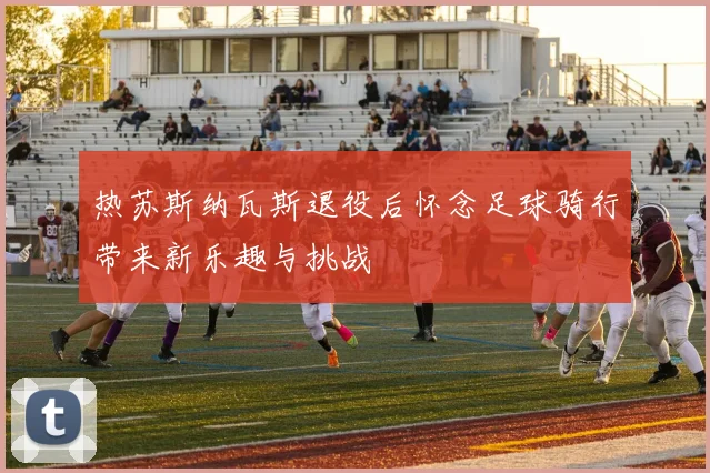 热苏斯纳瓦斯退役后怀念足球骑行带来新乐趣与挑战