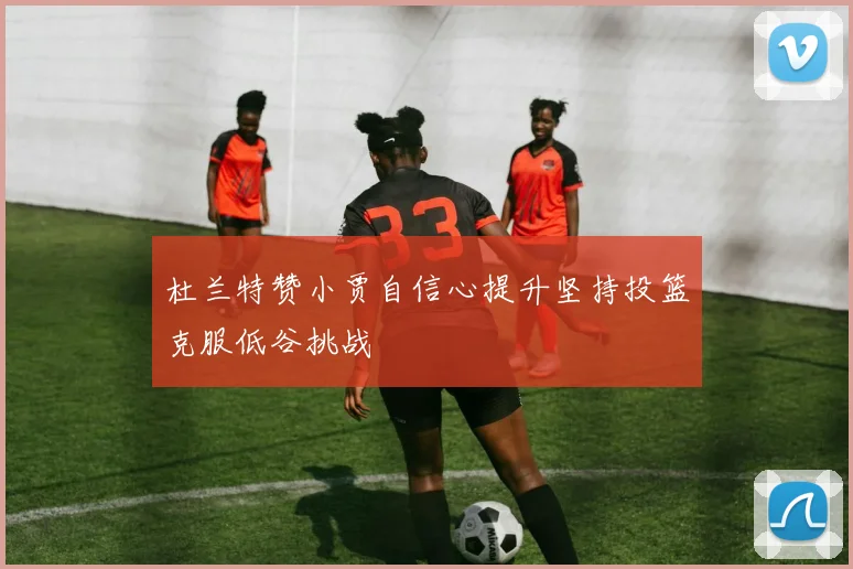 杜兰特赞小贾自信心提升坚持投篮克服低谷挑战