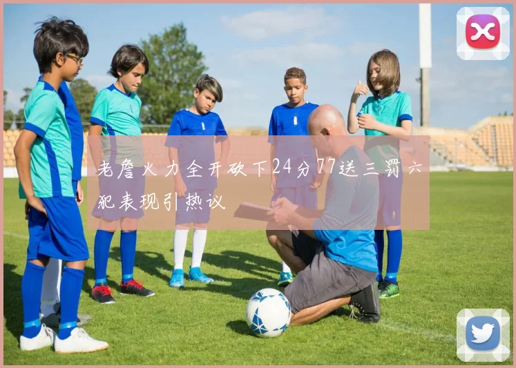 老詹火力全开砍下24分77送三罚六犯表现引热议
