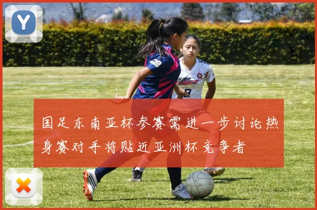 国足东南亚杯参赛需进一步讨论热身赛对手将贴近亚洲杯竞争者