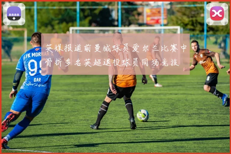 英媒报道前曼城球员爱尔兰比赛中骨折多名英超退役球员同场竞技