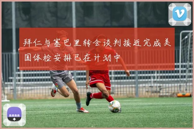 拜仁与塞巴里转会谈判接近完成美国体检安排已在计划中