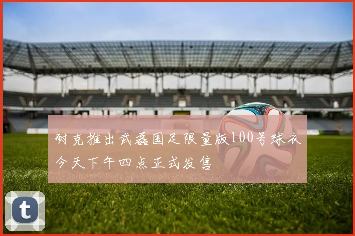 耐克推出武磊国足限量版100号球衣今天下午四点正式发售