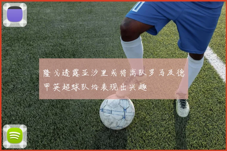 隆戈透露亚沙里或将离队罗马及德甲英超球队均表现出兴趣
