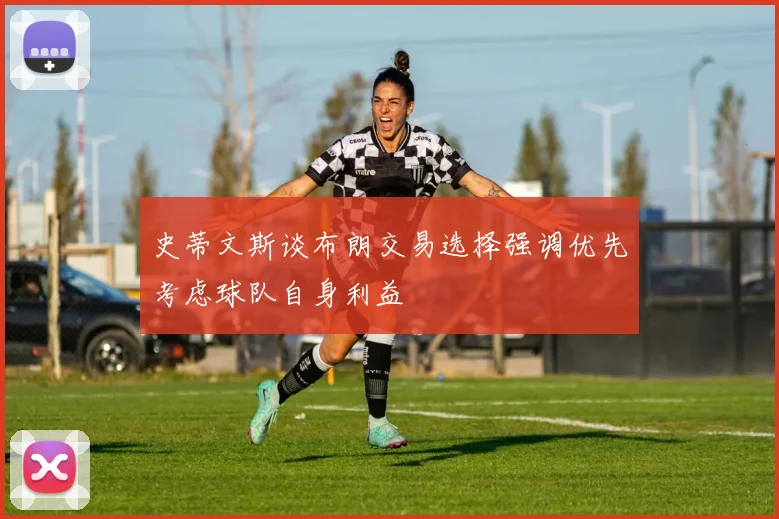 史蒂文斯谈布朗交易选择强调优先考虑球队自身利益