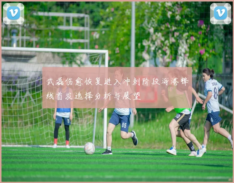武磊伤愈恢复进入冲刺阶段海港锋线首发选择分析与展望