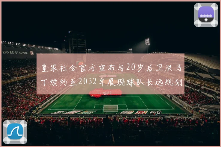 皇家社会官方宣布与20岁后卫洪马丁续约至2032年展现球队长远规划